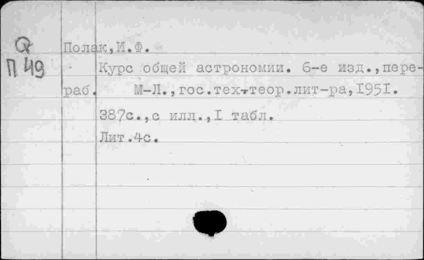 ﻿с?	По л с	к*И.Ф.
п Из		Курс общей астрономии, б-е изд.,пере
	раб <	М-Л., гос. тех-гтеор. лит-ра, 1951«
		387с.,с илл.,1 табл.
		Лит.4с.
		
				
		
		
		